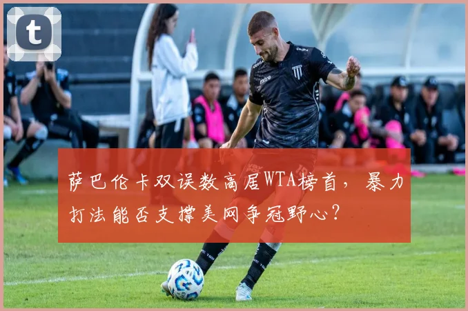 萨巴伦卡双误数高居WTA榜首，暴力打法能否支撑美网争冠野心？