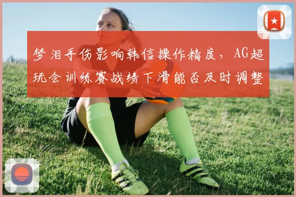 梦泪手伤影响韩信操作精度，AG超玩会训练赛战绩下滑能否及时调整战术？
