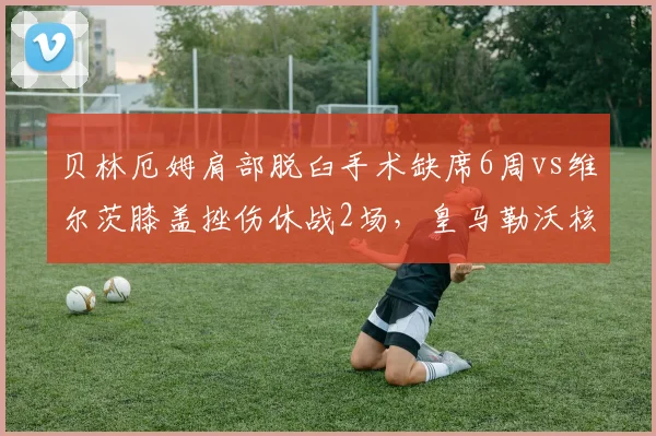 贝林厄姆肩部脱臼手术缺席6周vs维尔茨膝盖挫伤休战2场，皇马勒沃核心伤停成本对比