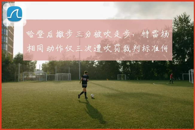哈登后撤步三分被吹走步，特雷杨相同动作仅三次遭吹罚裁判标准何在？