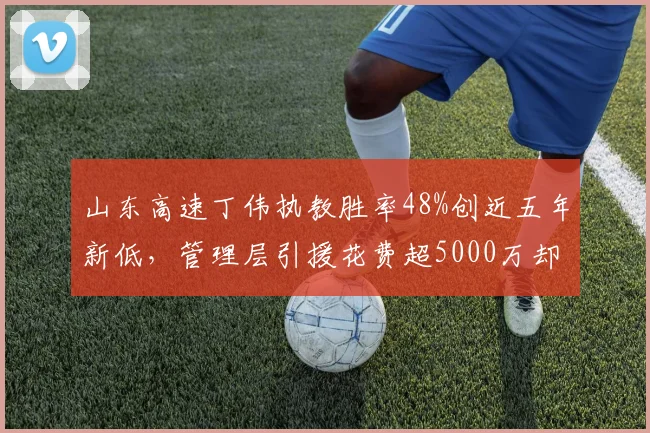 山东高速丁伟执教胜率48%创近五年新低，管理层引援花费超5000万却无成效