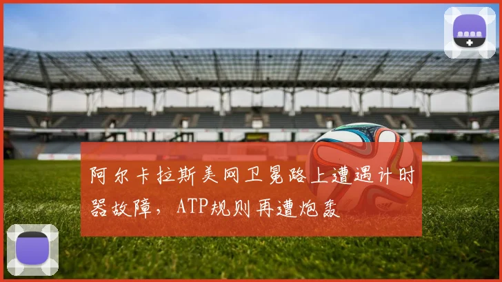 阿尔卡拉斯美网卫冕路上遭遇计时器故障，ATP规则再遭炮轰