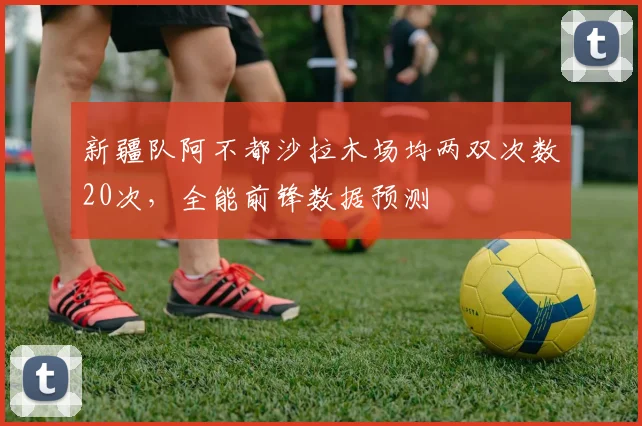 新疆队阿不都沙拉木场均两双次数20次，全能前锋数据预测